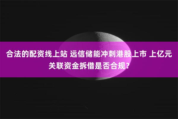 合法的配资线上站 远信储能冲刺港股上市 上亿元关联资金拆借是否合规？