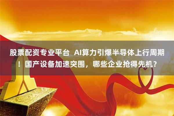 股票配资专业平台  AI算力引爆半导体上行周期！国产设备加速突围，哪些企业抢得先机？